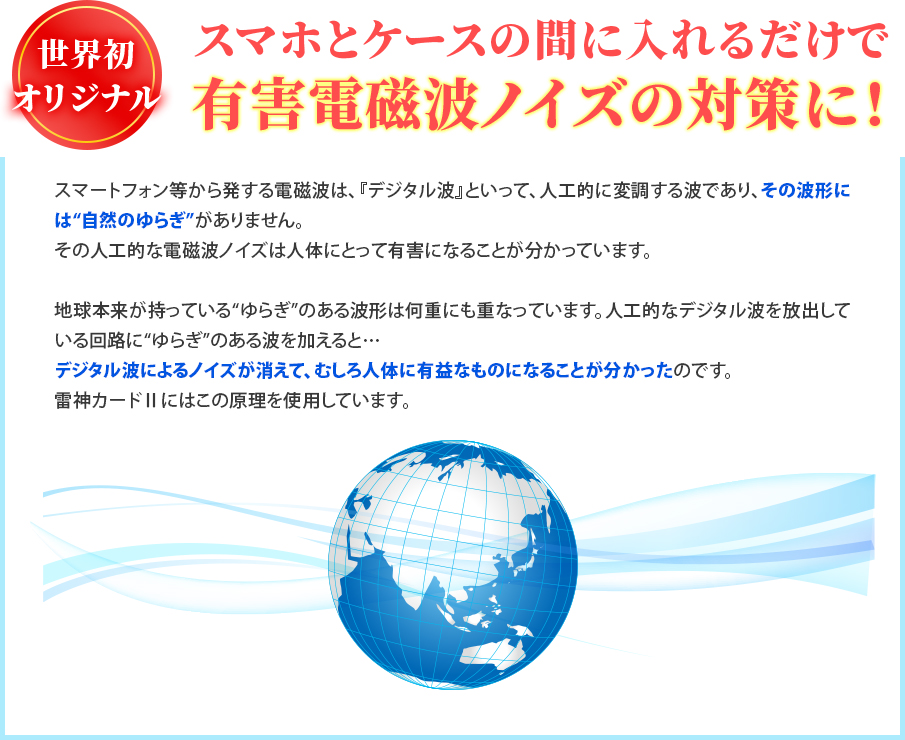 スマートフォン等から発する電磁波は、『デジタル波』といって、人工的に変調する波であり、その波形には“自然のゆらぎ”がありません。その人工的な電磁波ノイズは人体にとって有害になることが分かっています。地球本来が持っている“ゆらぎ”のある波形は何重にも重なっています。人工的なデジタル波を放出している回路に“ゆらぎ”のある波を加えると… デジタル波によるノイズが消えて、むしろ人体に有益なものになることが分かったのです。雷神カードⅡにはこの原理を使用しています。