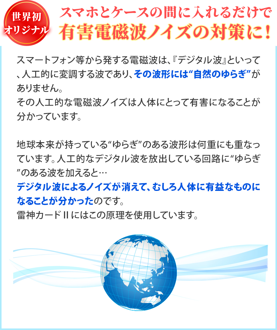スマートフォン等から発する電磁波は、『デジタル波』といって、人工的に変調する波であり、その波形には“自然のゆらぎ”がありません。その人工的な電磁波ノイズは人体にとって有害になることが分かっています。地球本来が持っている“ゆらぎ”のある波形は何重にも重なっています。人工的なデジタル波を放出している回路に“ゆらぎ”のある波を加えると… デジタル波によるノイズが消えて、むしろ人体に有益なものになることが分かったのです。雷神カードⅡにはこの原理を使用しています。